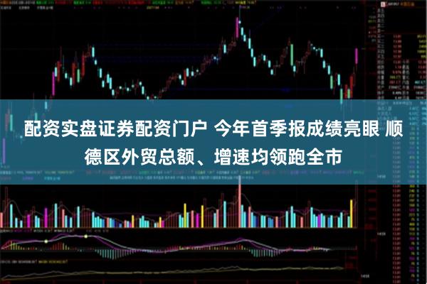 配资实盘证券配资门户 今年首季报成绩亮眼 顺德区外贸总额、增速均领跑全市
