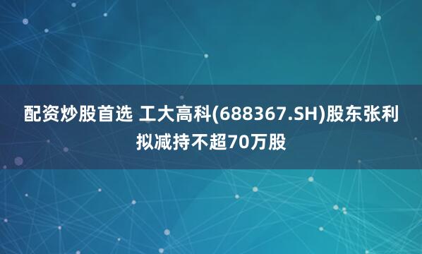 配资炒股首选 工大高科(688367.SH)股东张利拟减持不超70万股