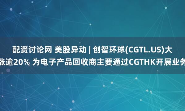 配资讨论网 美股异动 | 创智环球(CGTL.US)大涨逾20% 为电子产品回收商主要通过CGTHK开展业务