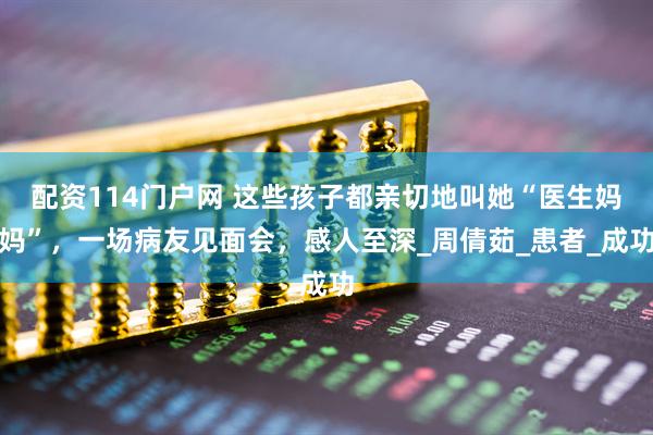 配资114门户网 这些孩子都亲切地叫她“医生妈妈”，一场病友见面会，感人至深_周倩茹_患者_成功