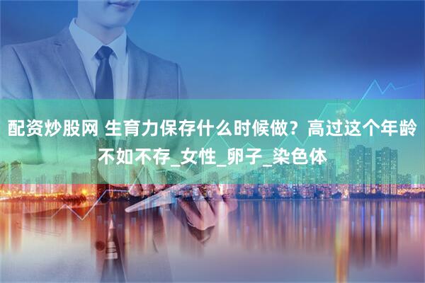 配资炒股网 生育力保存什么时候做？高过这个年龄不如不存_女性_卵子_染色体