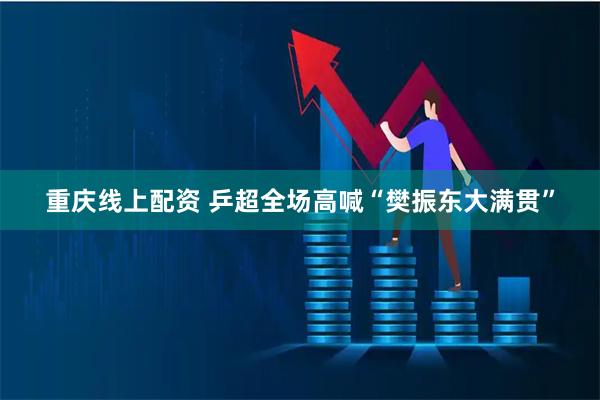 重庆线上配资 乒超全场高喊“樊振东大满贯”