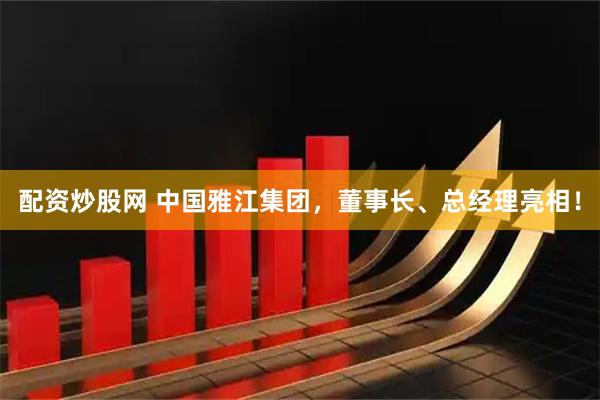 配资炒股网 中国雅江集团，董事长、总经理亮相！