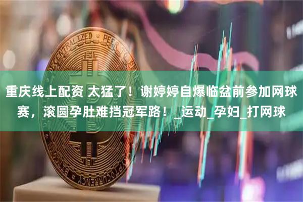 重庆线上配资 太猛了！谢婷婷自爆临盆前参加网球赛，滚圆孕肚难挡冠军路！_运动_孕妇_打网球