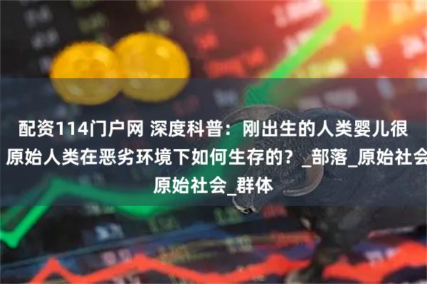 配资114门户网 深度科普：刚出生的人类婴儿很脆弱，原始人类在恶劣环境下如何生存的？_部落_原始社会_群体