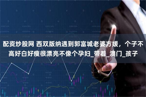 配资炒股网 西双版纳遇到郭富城老婆方媛，个子不高好白好瘦很漂亮不像个孕妇_带着_澳门_孩子
