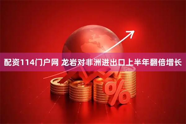 配资114门户网 龙岩对非洲进出口上半年翻倍增长