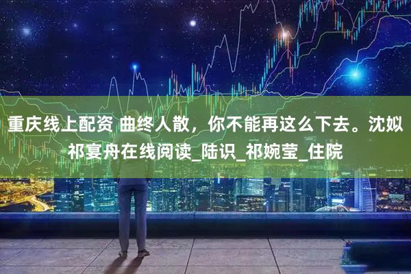 重庆线上配资 曲终人散，你不能再这么下去。沈姒祁宴舟在线阅读_陆识_祁婉莹_住院