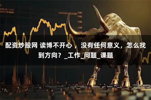 配资炒股网 读博不开心 ，没有任何意义，怎么找到方向？_工作_问题_课题