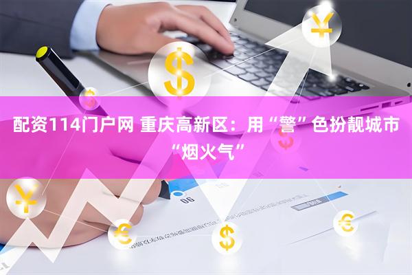配资114门户网 重庆高新区：用“警”色扮靓城市“烟火气”