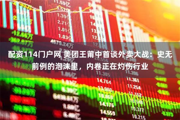 配资114门户网 美团王莆中首谈外卖大战：史无前例的泡沫里，内卷正在灼伤行业