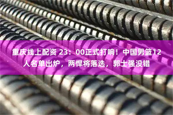 重庆线上配资 23：00正式打响！中国男篮12人名单出炉，两悍将落选，郭士强没错
