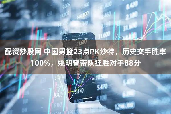 配资炒股网 中国男篮23点PK沙特，历史交手胜率100%，姚明曾带队狂胜对手88分