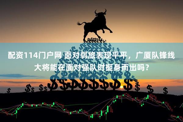 配资114门户网 面对弱旅表现平平，广厦队锋线大将能在面对强队时挺身而出吗？