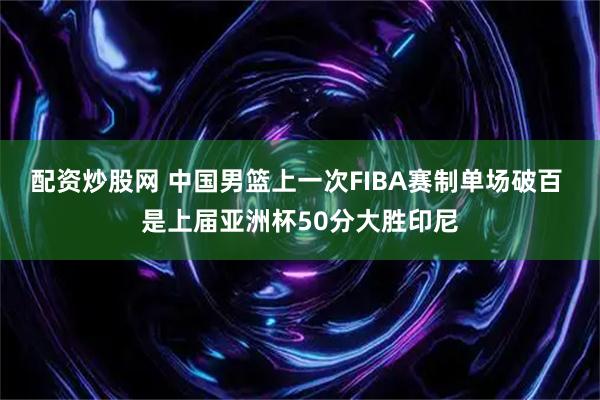 配资炒股网 中国男篮上一次FIBA赛制单场破百 是上届亚洲杯50分大胜印尼