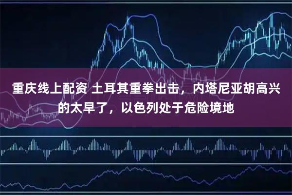 重庆线上配资 土耳其重拳出击，内塔尼亚胡高兴的太早了，以色列处于危险境地