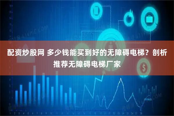 配资炒股网 多少钱能买到好的无障碍电梯？剖析推荐无障碍电梯厂家