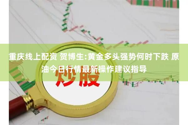 重庆线上配资 贺博生:黄金多头强势何时下跌 原油今日行情最新操作建议指导