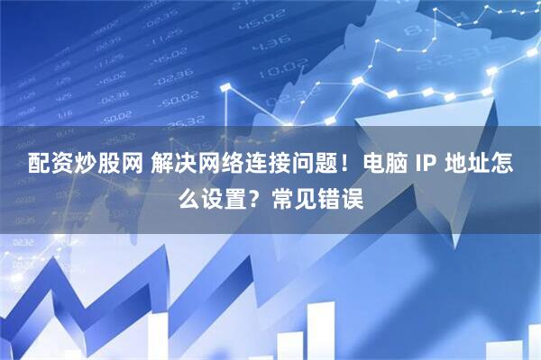 配资炒股网 解决网络连接问题！电脑 IP 地址怎么设置？常见错误