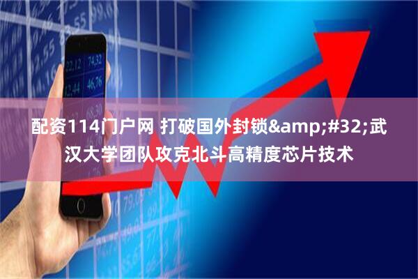 配资114门户网 打破国外封锁 武汉大学团队攻克北斗高精度芯片技术