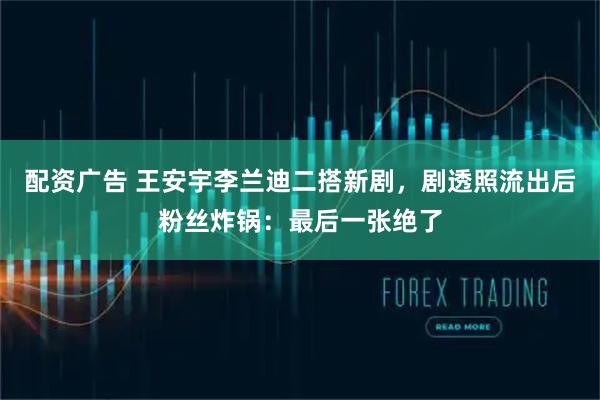 配资广告 王安宇李兰迪二搭新剧，剧透照流出后粉丝炸锅：最后一张绝了