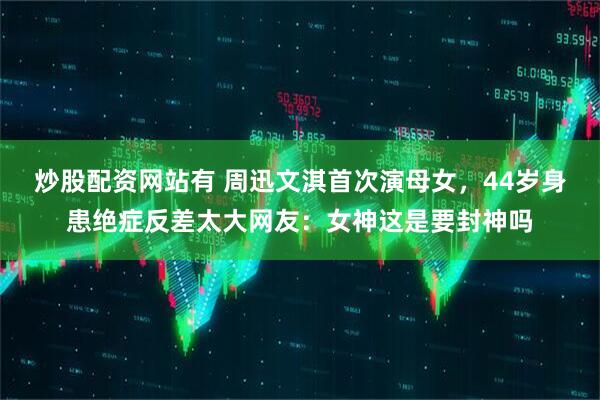 炒股配资网站有 周迅文淇首次演母女，44岁身患绝症反差太大网友：女神这是要封神吗