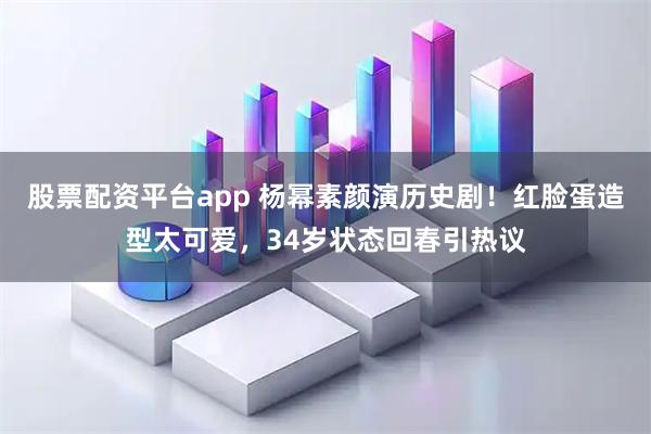 股票配资平台app 杨幂素颜演历史剧！红脸蛋造型太可爱，34岁状态回春引热议
