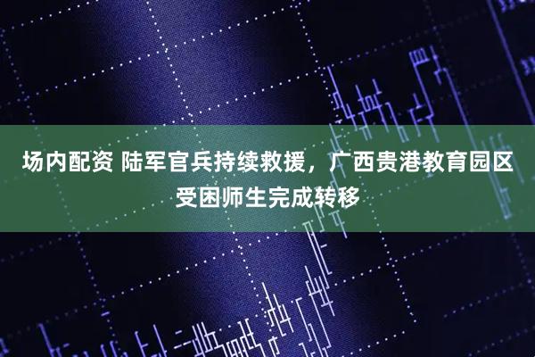 场内配资 陆军官兵持续救援,广西贵港教育园区受困师生完成转移