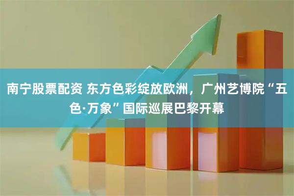 南宁股票配资 东方色彩绽放欧洲，广州艺博院“五色·万象”国际巡展巴黎开幕
