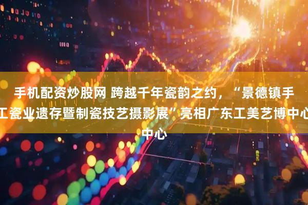 手机配资炒股网 跨越千年瓷韵之约，“景德镇手工瓷业遗存暨制瓷技艺摄影展”亮相广东工美艺博中心