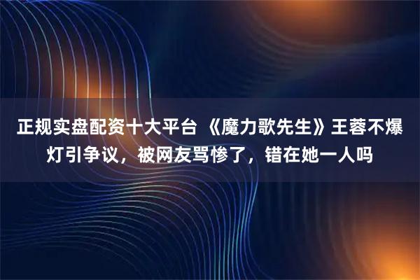 正规实盘配资十大平台 《魔力歌先生》王蓉不爆灯引争议,被网友骂惨了,错在她一人吗