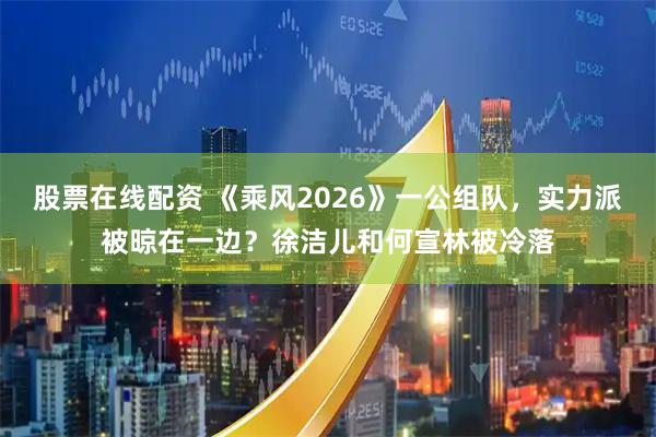 股票在线配资 《乘风2026》一公组队，实力派被晾在一边？徐洁儿和何宣林被冷落