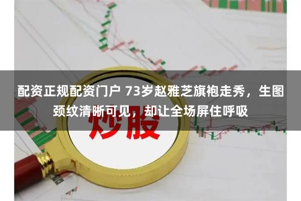 配资正规配资门户 73岁赵雅芝旗袍走秀，生图颈纹清晰可见，却让全场屏住呼吸