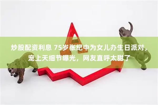炒股配资利息 75岁张纪中为女儿办生日派对，宠上天细节曝光，网友直呼太甜了