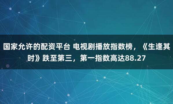 国家允许的配资平台 电视剧播放指数榜,《生逢其时》跌至第三,第一指数高达88.27