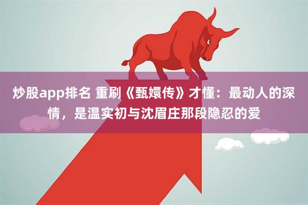 炒股app排名 重刷《甄嬛传》才懂：最动人的深情，是温实初与沈眉庄那段隐忍的爱