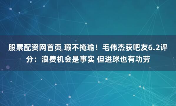 股票配资网首页 瑕不掩瑜！毛伟杰获吧友6.2评分：浪费机会是事实 但进球也有功劳