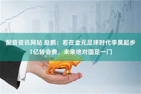 配资资讯网站 赵鹏：若在金元足球时代李昊起步1亿转会费，未来绝对国足一门