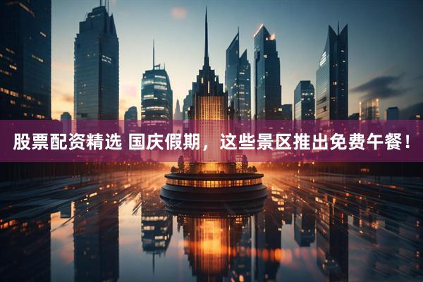 股票配资精选 国庆假期，这些景区推出免费午餐！